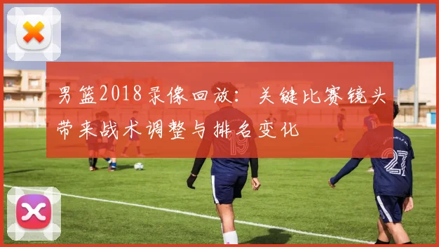 男篮2018录像回放：关键比赛镜头带来战术调整与排名变化