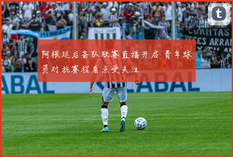 阿根廷后备队联赛直播开启 青年球员对抗赛程看点受关注