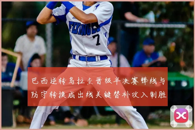 巴西逆转乌拉圭晋级半决赛锋线与防守转换成出线关键替补攻入制胜球