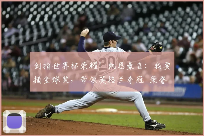 剑指世界杯荣耀！凯恩豪言：我要摘金球奖，带领英格兰夺冠_荣誉_进球_本赛季