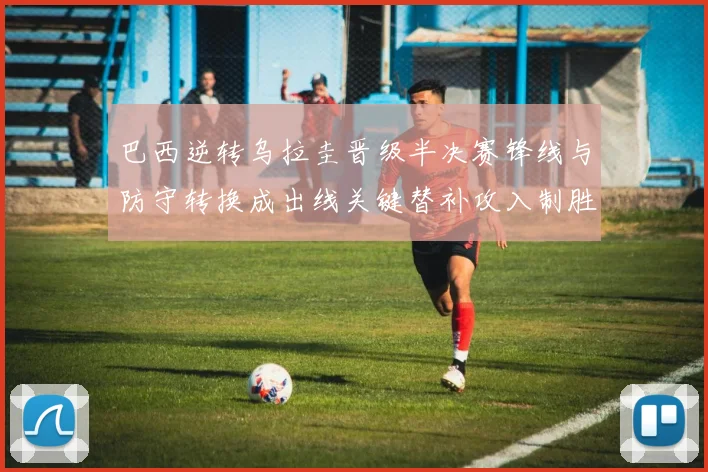 巴西逆转乌拉圭晋级半决赛锋线与防守转换成出线关键替补攻入制胜球