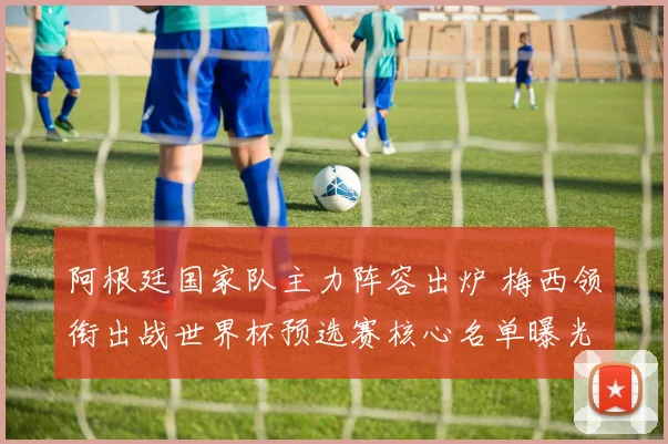 阿根廷国家队主力阵容出炉 梅西领衔出战世界杯预选赛核心名单曝光