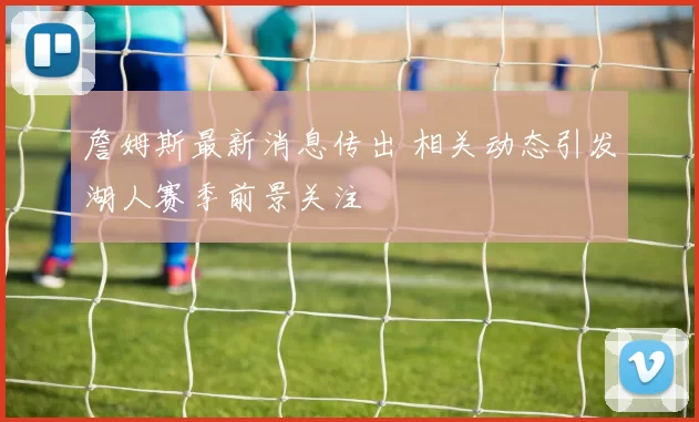 詹姆斯最新消息传出 相关动态引发湖人赛季前景关注