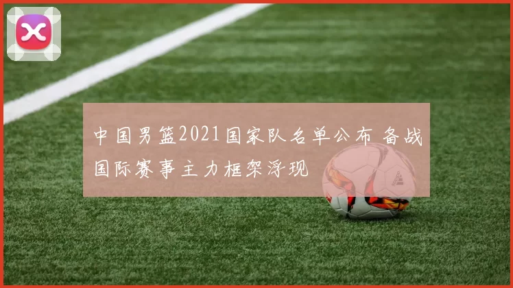 中国男篮2021国家队名单公布 备战国际赛事主力框架浮现