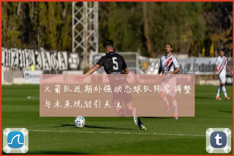 火箭队近期补强动态球队阵容调整与未来规划引关注