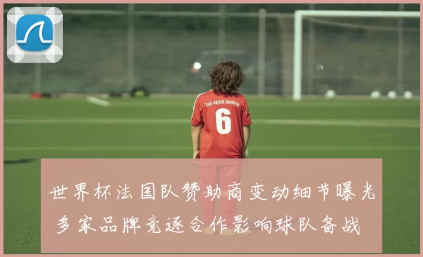 世界杯法国队赞助商变动细节曝光 多家品牌竞逐合作影响球队备战