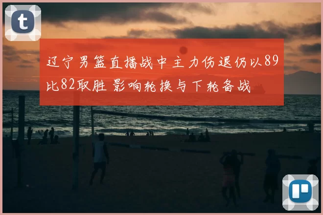 辽宁男篮直播战中主力伤退仍以89比82取胜 影响轮换与下轮备战