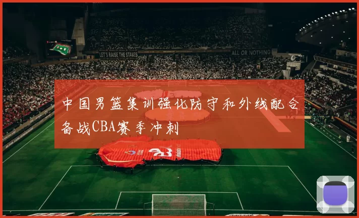中国男篮集训强化防守和外线配合备战CBA赛季冲刺
