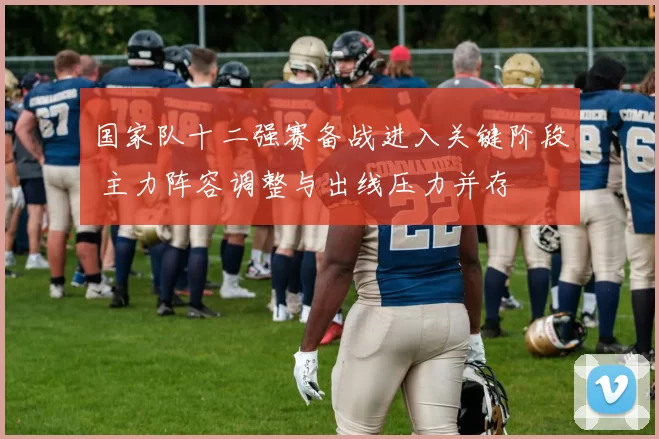 国家队十二强赛备战进入关键阶段 主力阵容调整与出线压力并存