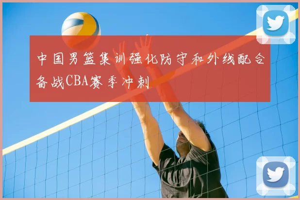 中国男篮集训强化防守和外线配合备战CBA赛季冲刺