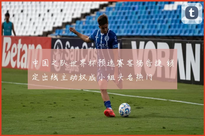 中国之队世界杯预选赛客场告捷 锁定出线主动权成小组头名热门