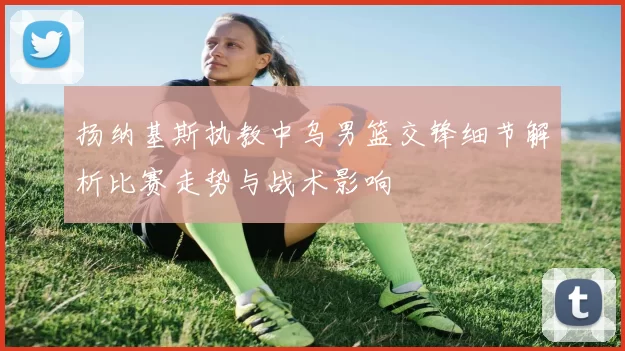 扬纳基斯执教中乌男篮交锋细节解析比赛走势与战术影响