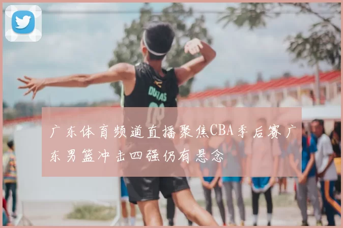 广东体育频道直播聚焦CBA季后赛广东男篮冲击四强仍有悬念