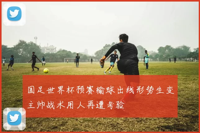 国足世界杯预赛输球出线形势生变主帅战术用人再遭考验