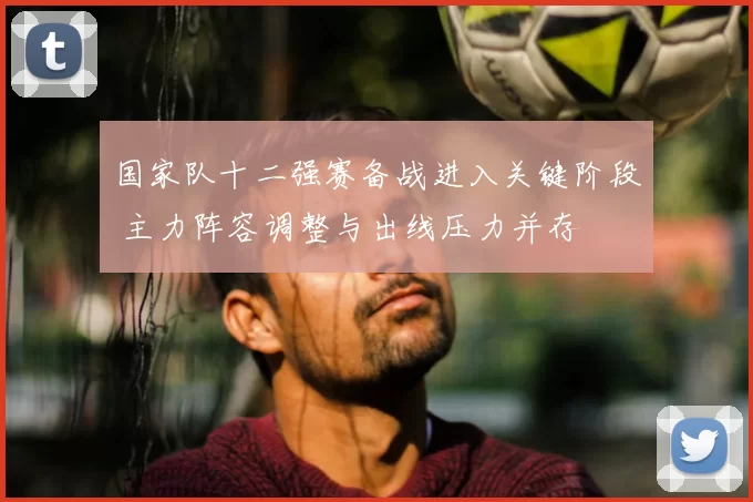 国家队十二强赛备战进入关键阶段 主力阵容调整与出线压力并存