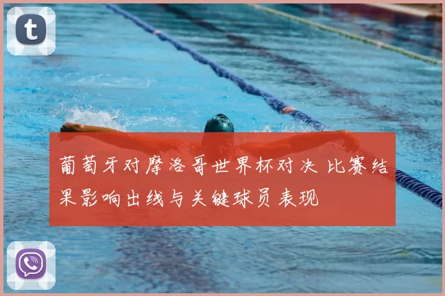 葡萄牙对摩洛哥世界杯对决 比赛结果影响出线与关键球员表现