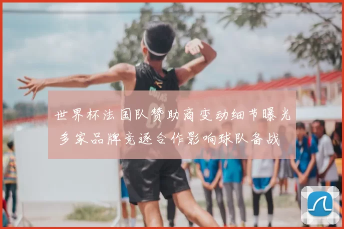 世界杯法国队赞助商变动细节曝光 多家品牌竞逐合作影响球队备战