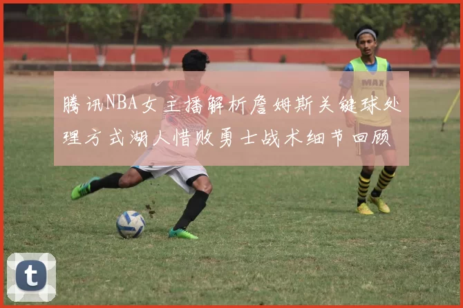 腾讯NBA女主播解析詹姆斯关键球处理方式湖人惜败勇士战术细节回顾