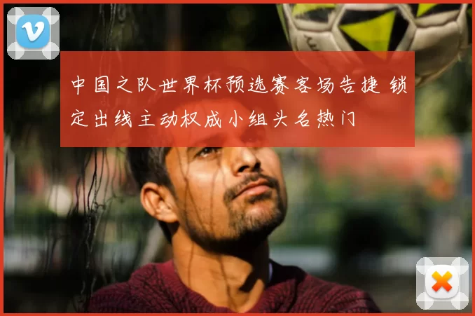 中国之队世界杯预选赛客场告捷 锁定出线主动权成小组头名热门