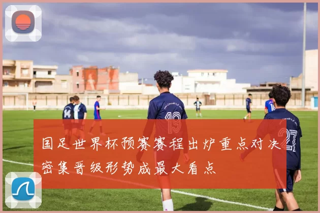 国足世界杯预赛赛程出炉重点对决密集晋级形势成最大看点