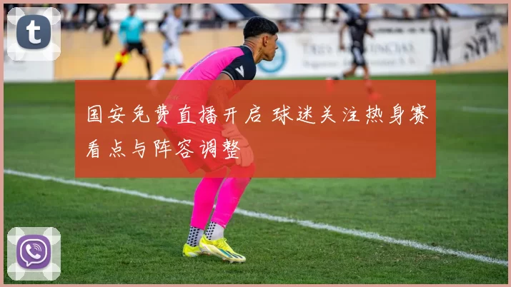 国安免费直播开启 球迷关注热身赛看点与阵容调整