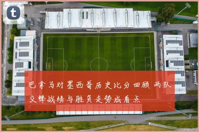 巴拿马对墨西哥历史比分回顾 两队交锋战绩与胜负走势成看点