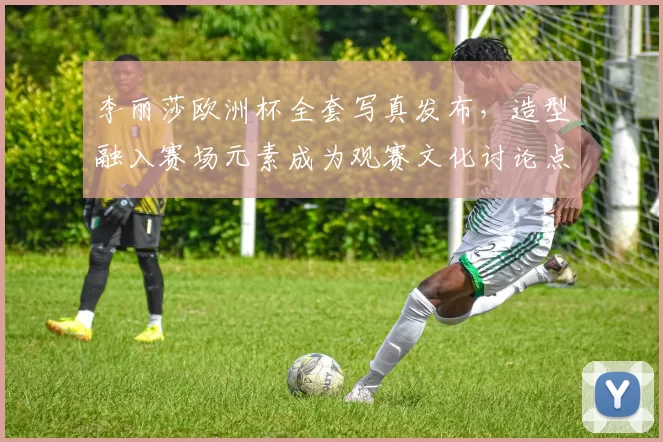 李丽莎欧洲杯全套写真发布,造型融入赛场元素成为观赛文化讨论点