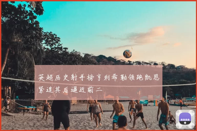 英超历史射手榜亨利希勒领跑凯恩紧追其后逼近前二