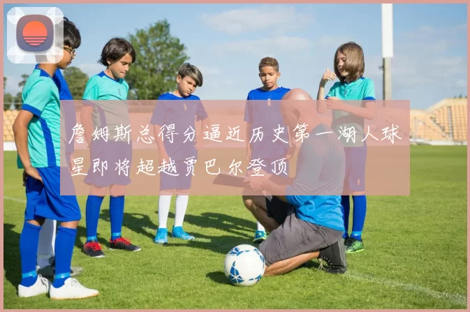 詹姆斯总得分逼近历史第一湖人球星即将超越贾巴尔登顶