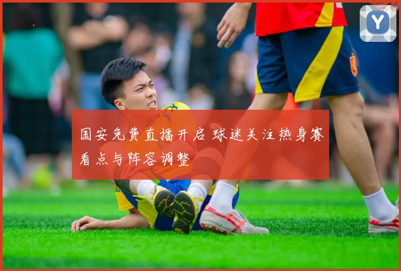 国安免费直播开启 球迷关注热身赛看点与阵容调整