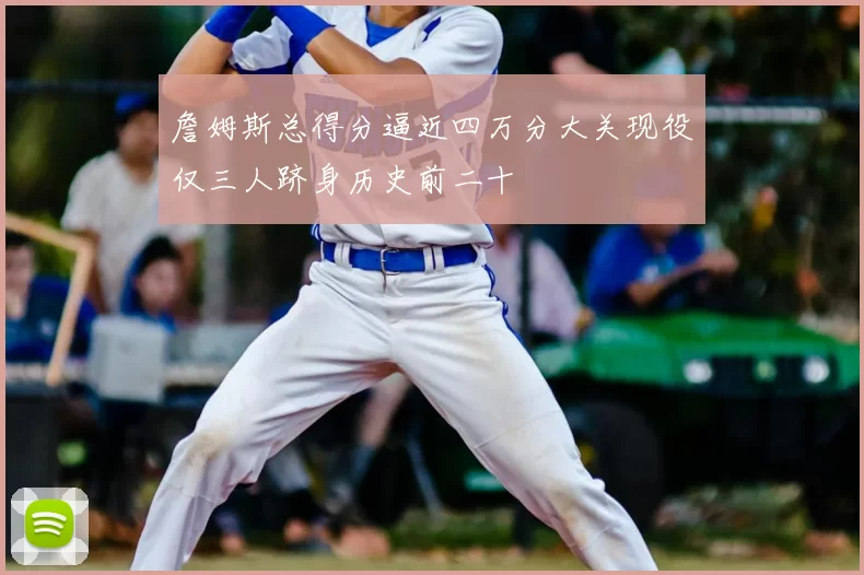 詹姆斯总得分逼近四万分大关现役仅三人跻身历史前二十